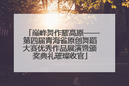 巅峰舞作耀高原——第四届青海省原创舞蹈大赛优秀作品展演暨颁奖典礼璀璨收官