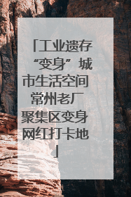 工业遗存“变身”城市生活空间 常州老厂聚集区变身网红打卡地