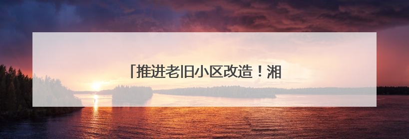 推进老旧小区改造！湘乡老居民乐享新生活
