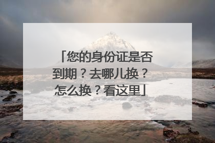 您的身份证是否到期？去哪儿换？怎么换？看这里