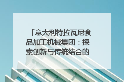 意大利特拉瓦尼食品加工机械集团：探索创新与传统结合的可能性｜西望四川