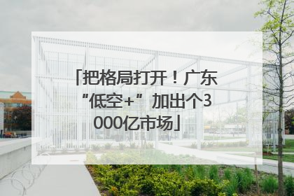 把格局打开！广东“低空+”加出个3000亿市场