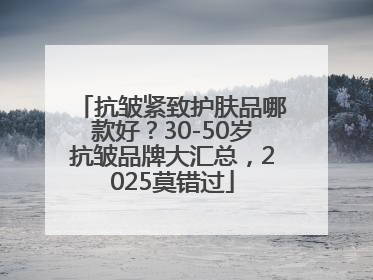 抗皱紧致护肤品哪款好？30-50岁抗皱品牌大汇总，2025莫错过