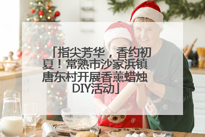 指尖芳华，香约初夏！常熟市沙家浜镇唐东村开展香薰蜡烛DIY活动