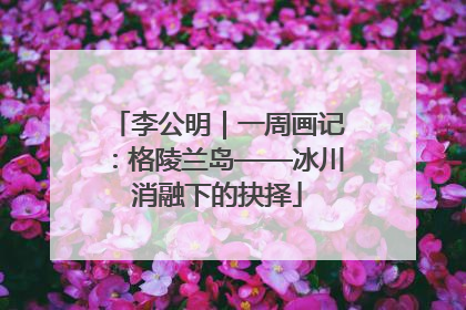 李公明｜一周画记：格陵兰岛——冰川消融下的抉择