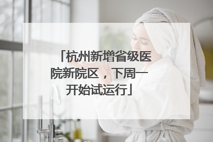 杭州新增省级医院新院区，下周一开始试运行