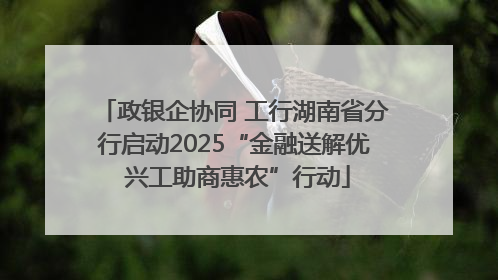 政银企协同 工行湖南省分行启动2025“金融送解优 兴工助商惠农”行动