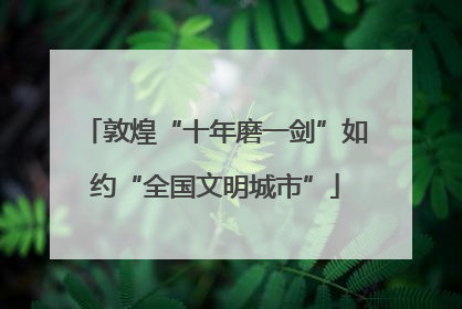 敦煌“十年磨一剑”如约“全国文明城市”
