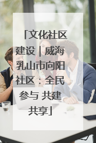 文化社区建设｜威海乳山市向阳社区：全民参与 共建共享