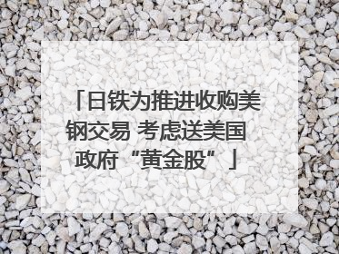 日铁为推进收购美钢交易 考虑送美国政府“黄金股”