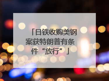 日铁收购美钢案获特朗普有条件“放行”