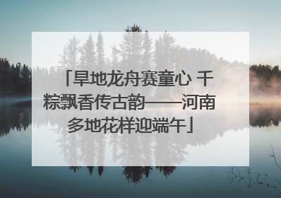 旱地龙舟赛童心 千粽飘香传古韵——河南多地花样迎端午