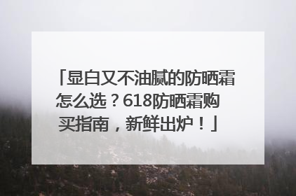 显白又不油腻的防晒霜怎么选？618防晒霜购买指南，新鲜出炉！