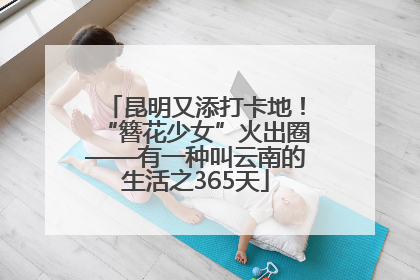 昆明又添打卡地！“簪花少女”火出圈——有一种叫云南的生活之365天