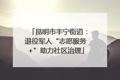 昆明市丰宁街道：退役军人“志愿服务+”助力社区治理