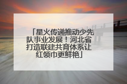 星火传递推动少先队事业发展！河北省打造联建共育体系让红领巾更鲜艳