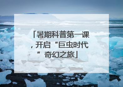 暑期科普第一课，开启“巨虫时代”奇幻之旅