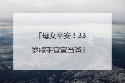 母女平安！33岁歌手官宣当爸