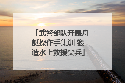 武警部队开展舟艇操作手集训 锻造水上救援尖兵