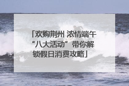 欢购荆州 浓情端午 “八大活动”带你解锁假日消费攻略