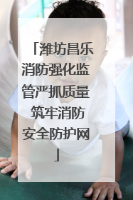 潍坊昌乐消防强化监管严抓质量 筑牢消防安全防护网