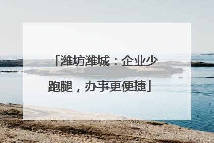 潍坊潍城：企业少跑腿，办事更便捷