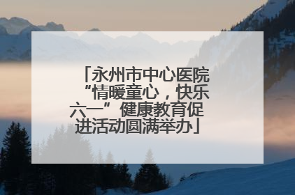 永州市中心医院“情暖童心，快乐六一”健康教育促进活动圆满举办