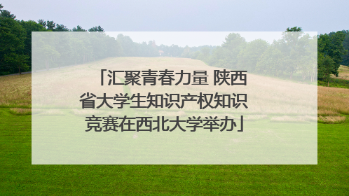 汇聚青春力量 陕西省大学生知识产权知识竞赛在西北大学举办