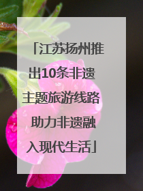 江苏扬州推出10条非遗主题旅游线路 助力非遗融入现代生活