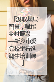 汲取基层智慧，赋能乡村振兴——新乡市委党校举行选调生培训课
