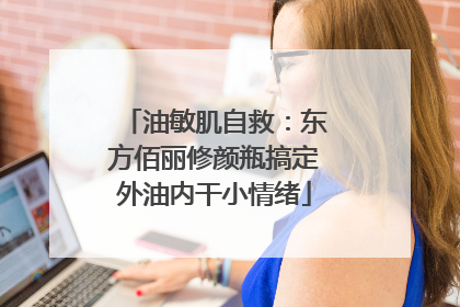 油敏肌自救：东方佰丽修颜瓶搞定外油内干小情绪