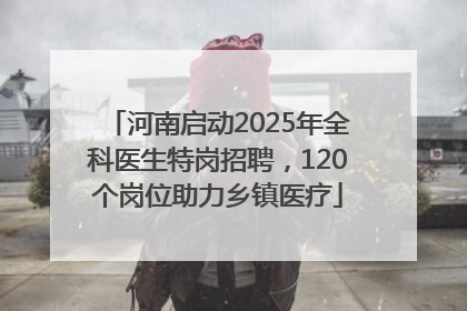 河南启动2025年全科医生特岗招聘，120个岗位助力乡镇医疗