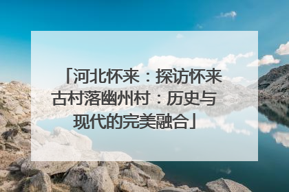 河北怀来：探访怀来古村落幽州村：历史与现代的完美融合