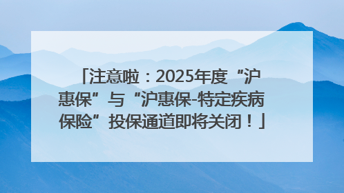 注意啦：2025年度“沪惠保”与“沪惠保-特定疾病保险”投保通道即将关闭！