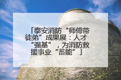 泰安消防“师傅带徒弟”成果展：人才“强基”，为消防救援事业“蓄能”