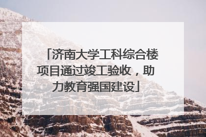 济南大学工科综合楼项目通过竣工验收，助力教育强国建设