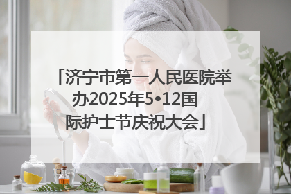 济宁市第一人民医院举办2025年5•12国际护士节庆祝大会