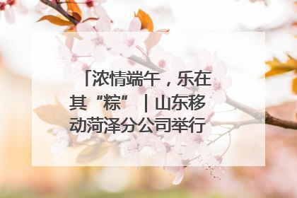 浓情端午，乐在其“粽”｜山东移动菏泽分公司举行端午节主题活动