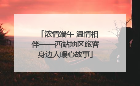 浓情端午 温情相伴——西站地区旅客身边人暖心故事