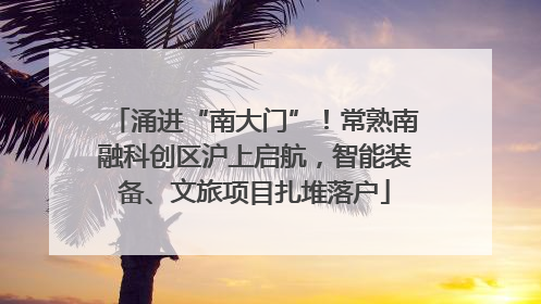 涌进“南大门”！常熟南融科创区沪上启航，智能装备、文旅项目扎堆落户