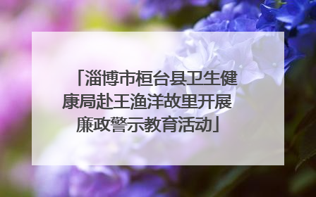 淄博市桓台县卫生健康局赴王渔洋故里开展廉政警示教育活动