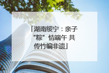 湖南绥宁：亲子“粽”情端午 共传竹编非遗