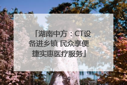 湖南中方：CT设备进乡镇 民众享便捷实惠医疗服务