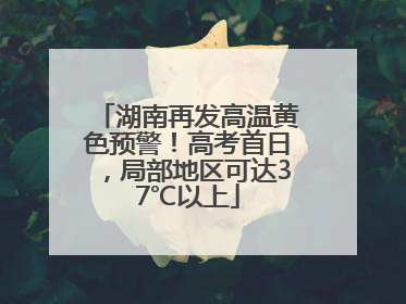 湖南再发高温黄色预警！高考首日，局部地区可达37℃以上