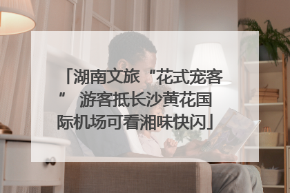 湖南文旅“花式宠客” 游客抵长沙黄花国际机场可看湘味快闪