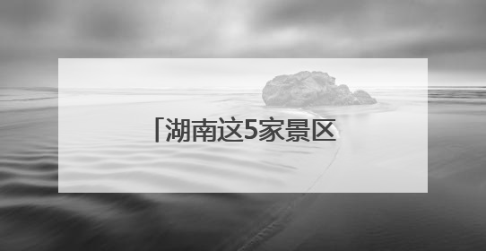 湖南这5家景区拟获评“4A”，有你的家乡吗？