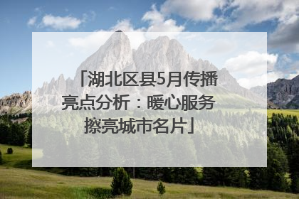 湖北区县5月传播亮点分析：暖心服务擦亮城市名片