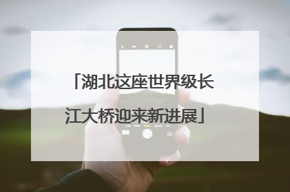 湖北这座世界级长江大桥迎来新进展