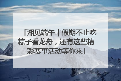 湘见端午｜假期不止吃粽子看龙舟，还有这些精彩赛事活动等你来
