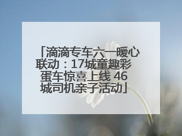 滴滴专车六一暖心联动：17城童趣彩蛋车惊喜上线 46城司机亲子活动